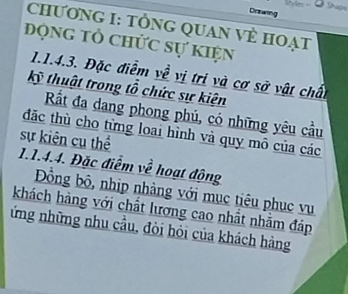 Shape 
Drawing 
CHƯƠNG I: TÔNG QUAN VÈ HOẠT 
động tổ chức sự kiện 
1.1.4.3. Đặc điễm về vị trí và cơ sở vật chất 
kỹ thuật trong tổ chức sự kiện 
Rắt đa dang phong phú, có những yêu cầu 
đặc thù cho từng loai hình và quy mô của các 
sự kiên cụ thể 
1.1.4.4. Đặc điểm về hoạt động 
Đồng bộ, nhịp nhàng với mục tiêu phục vụ 
khách hàng với chất lương cao nhất nhăm đáp 
ứng những nhu cầu, đòi hỏi của khách hàng