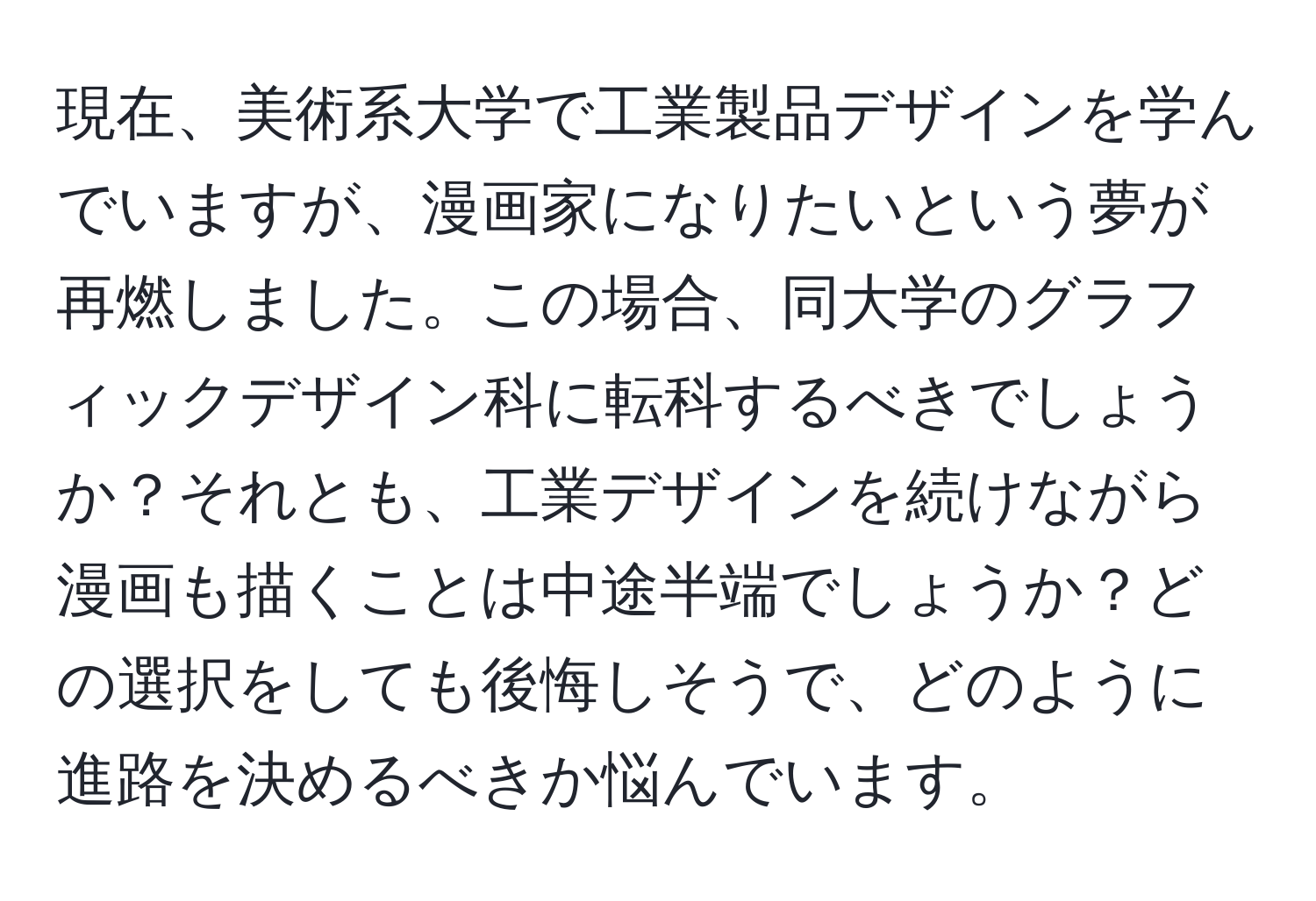 現在、美術系大学で工業製品デザインを学んでいますが、漫画家になりたいという夢が再燃しました。この場合、同大学のグラフィックデザイン科に転科するべきでしょうか？それとも、工業デザインを続けながら漫画も描くことは中途半端でしょうか？どの選択をしても後悔しそうで、どのように進路を決めるべきか悩んでいます。