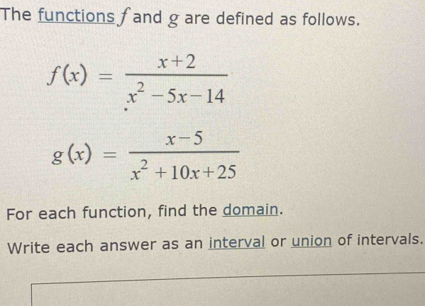 The functions fand g are defined as follows.
f(x)= (x+2)/x^2-5x-14 
g(x)= (x-5)/x^2+10x+25 
For each function, find the domain.
Write each answer as an interval or union of intervals.