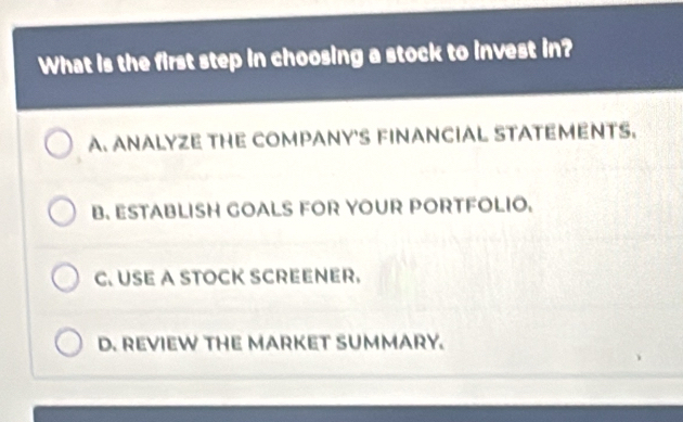 What is the first step in choosing a stock to invest in?
A. ANALYZE THE COMPANY'S FINANCIAL STATEMENTS.
B. ESTABLISH GOALS FOR YOUR PORTFOLIO.
C. USE A STOCK SCREENER.
D. REVIEW THE MARKET SUMMARY.