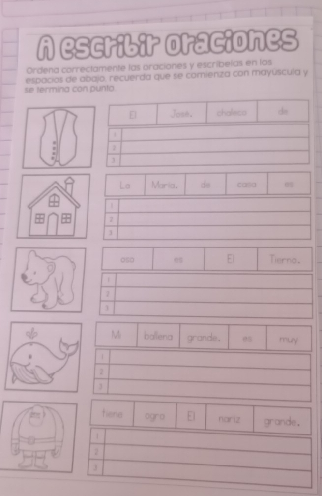 A escribir oraciones 
Ordena correctamente las oraciones y escríbelas en los 
espacios de abajo, recuerda que se comienza con mayúscula y 
se termina con punto. 
La Maria. de casa 05
2
050 es El Tierno. 
|
2
3
Mi ballena grande. es muy 
tiene ogro El nariz grande. 
|
2
3