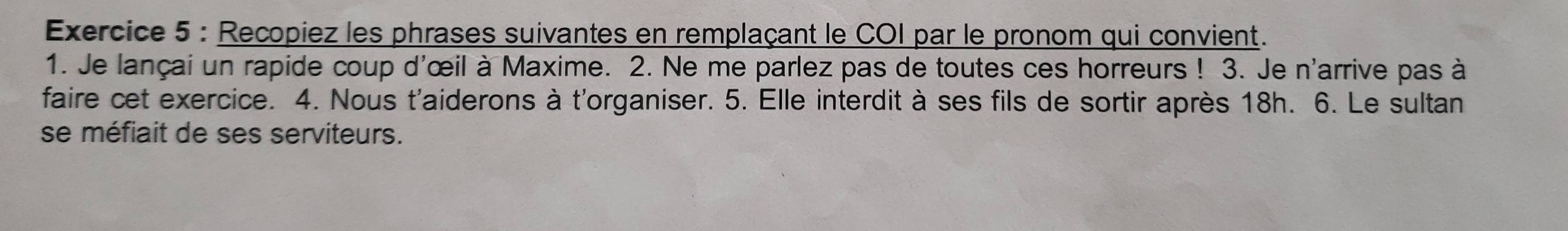 Recopiez les phrases suivantes en remplaçant le COI par le pronom qui convient. 
1. Je lançai un rapide coup d'œil à Maxime. 2. Ne me parlez pas de toutes ces horreurs ! 3. Je n'arrive pas à 
faire cet exercice. 4. Nous t'aiderons à t'organiser. 5. Elle interdit à ses fils de sortir après 18h. 6. Le sultan 
se méfiait de ses serviteurs.