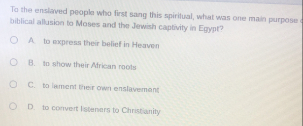 To the enslaved people who first sang this spiritual, what was one main purpose c
biblical allusion to Moses and the Jewish captivity in Egypt?
A. to express their belief in Heaven
B. to show their African roots
C. to lament their own enslavement
D. to convert listeners to Christianity