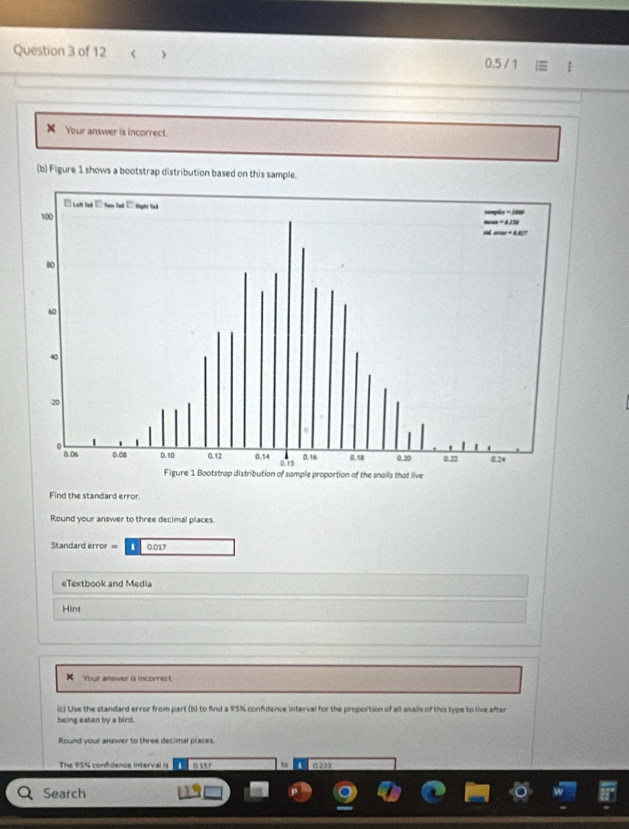 Standard error = 0.017
eTextbook and Media 
Hint 
x Your answer is incorrect. 
(c) Use the standard error from part (b) to find a 95% confdence interval for the proportion of all snails of this type to live after 
being eaten by a bird. 
Round your answer to three decimal places. 
The 95% confidence interval is 0157 to 0223
Search