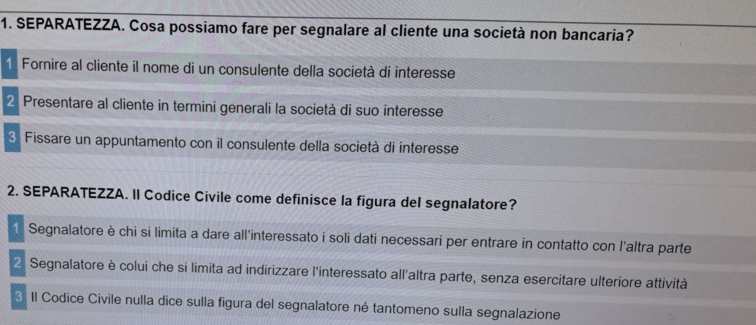 SEPARATEZZA. Cosa possiamo fare per segnalare al cliente una società non bancaria? 
1 Fornire al cliente il nome di un consulente della società di interesse 
2 Presentare al cliente in termini generali la società di suo interesse 
3 Fissare un appuntamento con il consulente della società di interesse 
2. SEPARATEZZA. II Codice Civile come definisce la figura del segnalatore? 
1 Segnalatore è chi si limita a dare all'interessato i soli dati necessari per entrare in contatto con l'altra parte 
2 Segnalatore è colui che si limita ad indirizzare l'interessato all'altra parte, senza esercitare ulteriore attività 
3 II Codice Civile nulla dice sulla figura del segnalatore né tantomeno sulla segnalazione