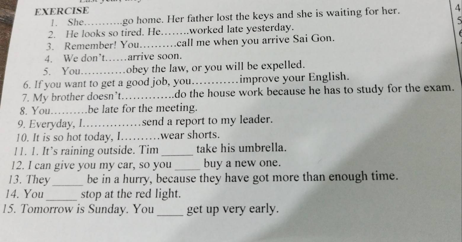 She......go home. Her father lost the keys and she is waiting for her. 
4 
5 
2. He looks so tired. He…….worked late yesterday. 

3. Remember! You…….call me when you arrive Sai Gon. 
4. We don’t……arrive soon. 
5. You._ obey the law, or you will be expelled. 
6. If you want to get a good job, you……improve your English. 
7. My brother doesn’t……_ do the house work because he has to study for the exam. 
8. You………be late for the meeting. 
9. Everyday, I.….send a report to my leader. 
10. It is so hot today, I……wear shorts. 
11. 1. It’s raining outside. Tim_ take his umbrella. 
12. I can give you my car, so you _buy a new one. 
13. They_ be in a hurry, because they have got more than enough time. 
14. You_ stop at the red light. 
15. Tomorrow is Sunday. You_ get up very early.