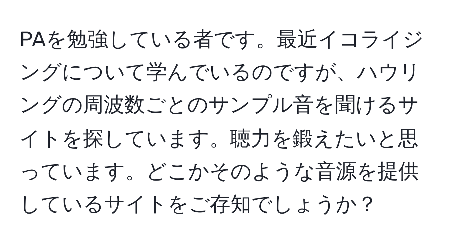 PAを勉強している者です。最近イコライジングについて学んでいるのですが、ハウリングの周波数ごとのサンプル音を聞けるサイトを探しています。聴力を鍛えたいと思っています。どこかそのような音源を提供しているサイトをご存知でしょうか？