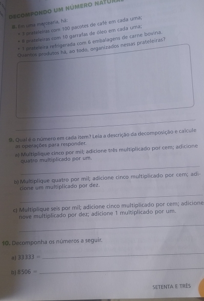 decompondo um número natüR. 
8. Em uma mercearia, há:
3 prateleiras com 100 pacotes de café em cada uma;
8 prateleiras com 10 garrafas de óleo em cada uma; 
1 prateleira refrigerada com 6 embalagens de carne bovina. 
Quantos produtos há, ao todo, organizados nessas prateleiras? 
_ 
9. Qual é o número em cada item? Leia a descrição da decomposição e calcule 
as operações para responder. 
a) Multiplique cinco por mil; adicione três multiplicado por cem; adicione 
_ 
quatro multiplicado por um. 
b) Multiplique quatro por mil; adicione cinco multiplicado por cem; adi- 
cione um multiplicado por dez. 
_ 
c) Multiplique seis por mil; adicione cinco multiplicado por cem; adicione 
nove multiplicado por dez; adicione 1 multiplicado por um. 
_ 
10. Decomponha os números a seguir. 
a) 33333=
_ 
b) 8506=
_ 
setenta e três