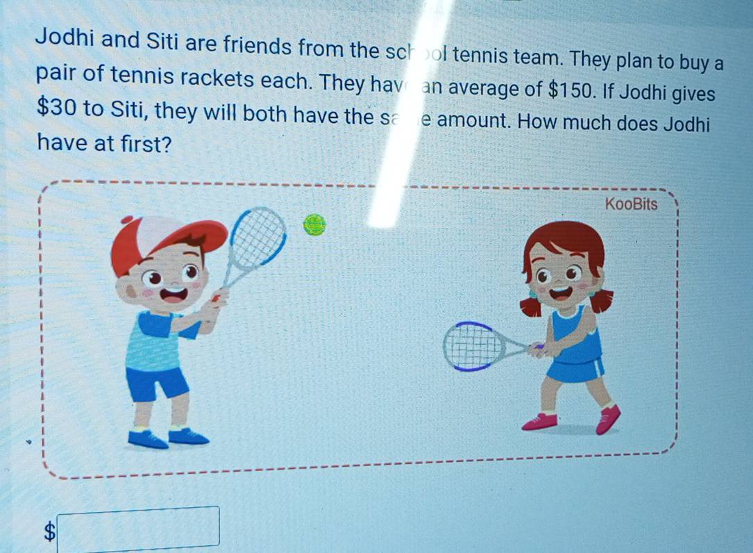 Jodhi and Siti are friends from the school tennis team. They plan to buy a 
pair of tennis rackets each. They hav an average of $150. If Jodhi gives
$30 to Siti, they will both have the same amount. How much does Jodhi 
have at first?
$