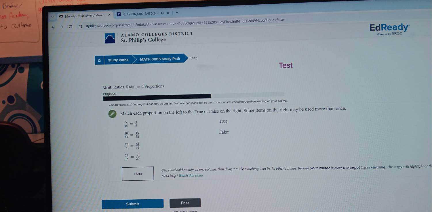 Edready - /assessment/retakel. _ Health_8102_SAISD 24 
% stphilips.edready.org/assessment/retakeUnit?assessmentld=41305&groupld=68552&studyPlanUnitld=30028499&continue=false
ALAMO COLLEGES DISTRICT EdReady
St. Philip’s College Powered by NROC
Study Paths _MATH 0065 Study Path Test
Test
Unit: Ratios, Rates, and Proportions
Progress:
The movement of the progress bar may be uneven because questions can be worth more or less (including zero) depending on your answer
Match each proportion on the left to the True or False on the right. Some items on the right may be used more than once.
 5/15 = 3/9 
True
 20/44 = 15/32 
False
 12/3 = 64/16 
 24/16 = 30/20 
Click and hold an item in one column, then drag it to the matching item in the other column. Be sure your cursor is over the terget before releasing. The target will highlight or th
Clear Need help? Watch this video
Submit Pass