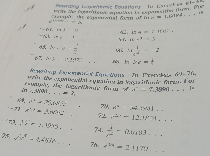 Rewriting Logarithmic Equations In Exercises 61-68 
write the logarithmic equation in exponential form. For 
example, the exponential form of ln 5=1.6094... is
e^(1.6094...)=5. 
61. 11 I=0
62. ln 4=1.3862... 
63. ln e=1
64. ln e^3=3
65. ln sqrt(e)= 1/2 
66. ln  1/e^2 =-2
67. ln 9=2.1972... 68. ln sqrt[3](e)= 1/3 
Rewriting Exponential Equations In Exercises 69-76, 
write the exponential equation in logarithmic form. For 
example, the logarithmic form of e^2=7.3890... is
ln 7.3890 . . . =2. 
69. e^3=20.0855... 70. e^4=54.5981... 
71. e^(1.3)=3.6692... 72. e^(2.5)=12.1824... 
73. sqrt[3](e)=1.3956... 74.  1/e^4 =0.0183... 
75. sqrt(e^3)=4.4816... 76. e^(3/4)=2.1170...