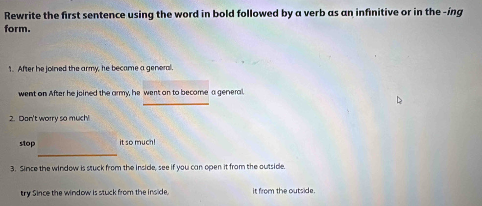 Rewrite the first sentence using the word in bold followed by a verb as an infinitive or in the -ing 
form. 
1. After he joined the army, he became a general. 
went on After he joined the army, he went on to become a general. 
_ 
2. Don't worry so much! 
stop it so much! 
_ 
3. Since the window is stuck from the inside, see if you can open it from the outside. 
try Since the window is stuck from the inside, it from the outside.