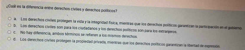 ¿Cuál es la diferencia entre derechos civiles y derechos políticos?
a. Los derechos civiles protegen la vida y la integridad física, mientras que los derechos políticos garantizan la participación en el gobierno.
b. Los derechos civiles son para los ciudadanos y los derechos políticos son para los extranjeros.
c. No hay diferencia, ambos términos se refieren a los mismos derechos.
d. Los derechos civiles protegen la propiedad privada, mientras que los derechos políticos garantizan la libertad de expresión.