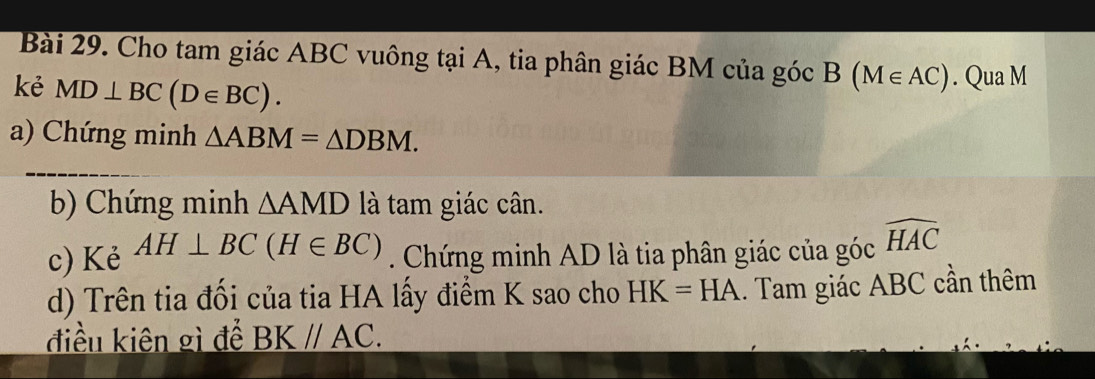 Cho tam giác ABC vuông tại A, tia phân giác BM của góc B(M∈ AC). Qua M
kẻ MD⊥ BC(D∈ BC). 
a) Chứng minh △ ABM=△ DBM. 
b) Chứng minh △ AMD là tam giác cân. 
c) Kẻ AH⊥ BC(H∈ BC). Chứng minh AD là tia phân giác của góc widehat HAC
d) Trên tia đối của tia HA lấy điểm K sao cho HK=HA.. Tam giác ABC cần thêm 
điều kiên gì để BK//AC.