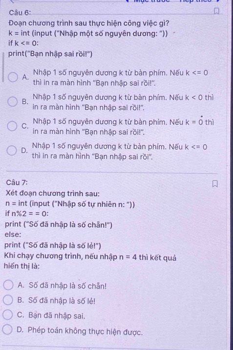 Đoạn chương trình sau thực hiện công việc gì?
k= int (input ("Nhập một số nguyên dương: "))
if k
print(“Bạn nhập sai rồi!')
A. Nhập 1 số nguyên dương k từ bàn phím. Nếu k
thì in ra màn hình ''Bạn nhập sai rồi!”'.
B. Nhập 1 số nguyên dương k từ bàn phím. Nếu k<0</tex> thì
in ra màn hình ''Bạn nhập sai rồi!”'.
C. Nhập 1 số nguyên dương k từ bàn phím. Nếu k=hat othi
in ra màn hình ''Bạn nhập sai rồi!''.
D. Nhập 1 số nguyên dương k từ bàn phím. Nếu k
thì in ra màn hình ''Bạn nhập sai rồi''.
Câu 7:
Xét đoạn chương trình sau:
n= int (input (“Nhập số tự nhiên n: "))
if n% 2==0.
print (“Số đã nhập là số chẵn!”)
else:
print ("Số đã nhập là số lẻ!")
Khi chạy chương trình, nếu nhập n=4 thì kết quả
hiển thị là:
A. Số đã nhập là số chẵn!
B. Số đã nhập là số lẻ!
C. Bạn đã nhập sai.
D. Phép toán không thực hiện được.