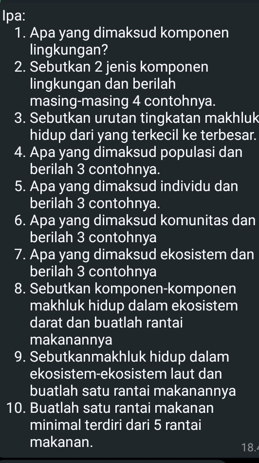 Ipa: 
1. Apa yang dimaksud komponen 
lingkungan? 
2. Sebutkan 2 jenis komponen 
lingkungan dan berilah 
masing-masing 4 contohnya. 
3. Sebutkan urutan tingkatan makhluk 
hidup dari yang terkecil ke terbesar. 
4. Apa yang dimaksud populasi dan 
berilah 3 contohnya. 
5. Apa yang dimaksud individu dan 
berilah 3 contohnya. 
6. Apa yang dimaksud komunitas dan 
berilah 3 contohnya 
7. Apa yang dimaksud ekosistem dan 
berilah 3 contohnya 
8. Sebutkan komponen-komponen 
makhluk hidup dalam ekosistem 
darat dan buatlah rantai 
makanannya 
9. Sebutkanmakhluk hidup dalam 
ekosistem-ekosistem laut dan 
buatlah satu rantai makanannya 
10. Buatlah satu rantai makanan 
minimal terdiri dari 5 rantai 
makanan. 
18.