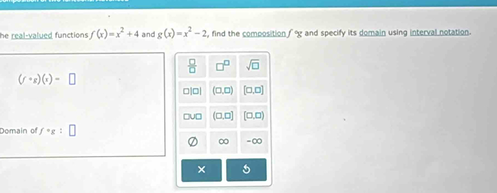 he real-valued functions f(x)=x^2+4 and g(x)=x^2-2 , find the composition f°g and specify its domain using interval notation.
 □ /□   □^(□) sqrt(□ )
(fcirc g)(x)=□
□[□| (□ ,□ ) [□ ,□ ]
JC (□ ,□ ] [□ ,□ )
Domain of f°g
∞ -∞
×