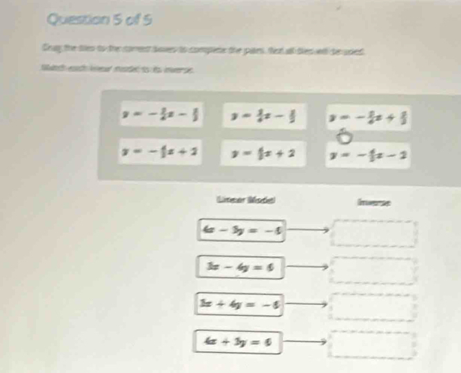 Seay the tes to the corrent boves to compene the paies, tet all dies ll be used
Seh h la mosded to ds inverse.
y=- 1/4 x- 1/3  y= 3/4 x- 1/2  y=- 2/e x+ 2/3 
y=-1x+2 y=5x+2 y=- 4/5 x-2
Liteer Mode Imerse
4x-5y=-5
3x-4y=6
3x+4y=-6
4x+3y=6