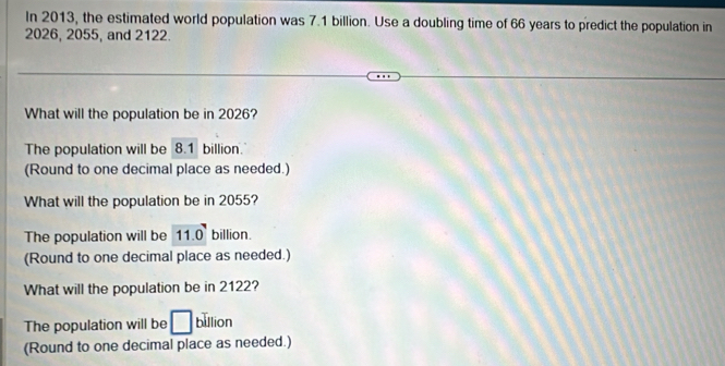 In 2013, the estimated world population was 7.1 billion. Use a doubling time of 66 years to predict the population in
2026, 2055, and 2122.
What will the population be in 2026?
The population will be 8.1 billion.
(Round to one decimal place as needed.)
What will the population be in 2055?
The population will be 11.0° billion.
(Round to one decimal place as needed.)
What will the population be in 2122?
The population will be □ billion
(Round to one decimal place as needed.)