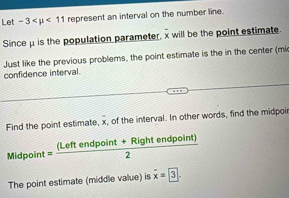 Let -3 <11</tex> represent an interval on the number line. 
Sinceμ is the population parameter, overline x will be the point estimate. 
Just like the previous problems, the point estimate is the in the center (mic 
confidence interval. 
Find the point estimate, overline x , of the interval. In other words, find the midpoir
Midpoint= ((Leftendpoint+Rightendpoint))/2 
The point estimate (middle value) is overline x=boxed 3.