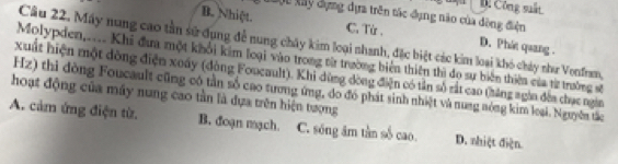 D. Công suất
Cựu Xây dựng dựa trên tác đụng não của dộng điện
C. Từ .
B. Nhiệt. D. Phát quang .
Câu 22. Máy nung cao tần sử dụng để nung chây kim loại nhanh, đặc biệt các kim loại khó chảy như Vonfram,
Molypden,.... Khi đưa một khổi kim loại vào trong từ trường biển thiên thì do sự biên thiên của từ trường số
Xuất hiện một đòng điện xoấy (đòng Foucault). Khi dùng dòng điện có tản số rắt cao (háng ngin đếa chục ngin
hoạt động của máy nung cao tần là đựa trên hiện tượng Hz) thi đòng Foucault cũng có tần số cao tương ứng, do đó phát sinh nhiệt và nung nóng kim loại. Nguyễn tắc
A. cảm ứng điện từ. B. đoạn mạch. C. sóng âm tần số cao. D. nhiệt điện