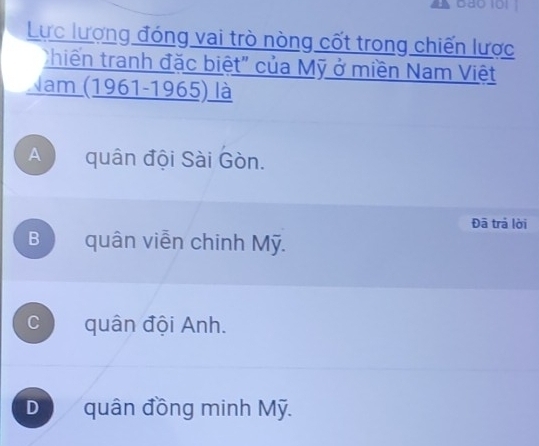 Lực lượng đóng vai trò nòng cốt trong chiến lược
hiến tranh đặc biệt" của Mỹ ở miền Nam Việt
Nam (1961-1965) là
A quân đội Sài Gòn.
Đã trả lời
B quân viễn chinh Mỹ.
C quân đội Anh.
D quân đồng minh Mỹ.