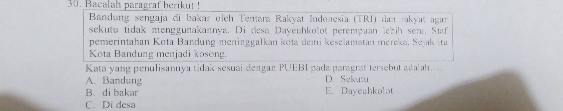 Bacalah paragraf berikut !
Bandung sengaja di bakar oleh Tentara Rakyat Indonesia (TRI) dan rakyat agar
sekutu tidak menggunakannya. Di desa Dayeuhkolot perempuan lebih seru. Staf
pemerintahan Kota Bandung meninggalkan kota demi keselamatan mereka. Sejak itu
Kota Bandung menjadi kosong.
Kata yang penulisannya tidak sesuai dengan PUEBI pada paragraf tersebut adalah....
A. Bandung D. Sekutu
B. di bakar E. Dayeuhkolot
C. Di desa