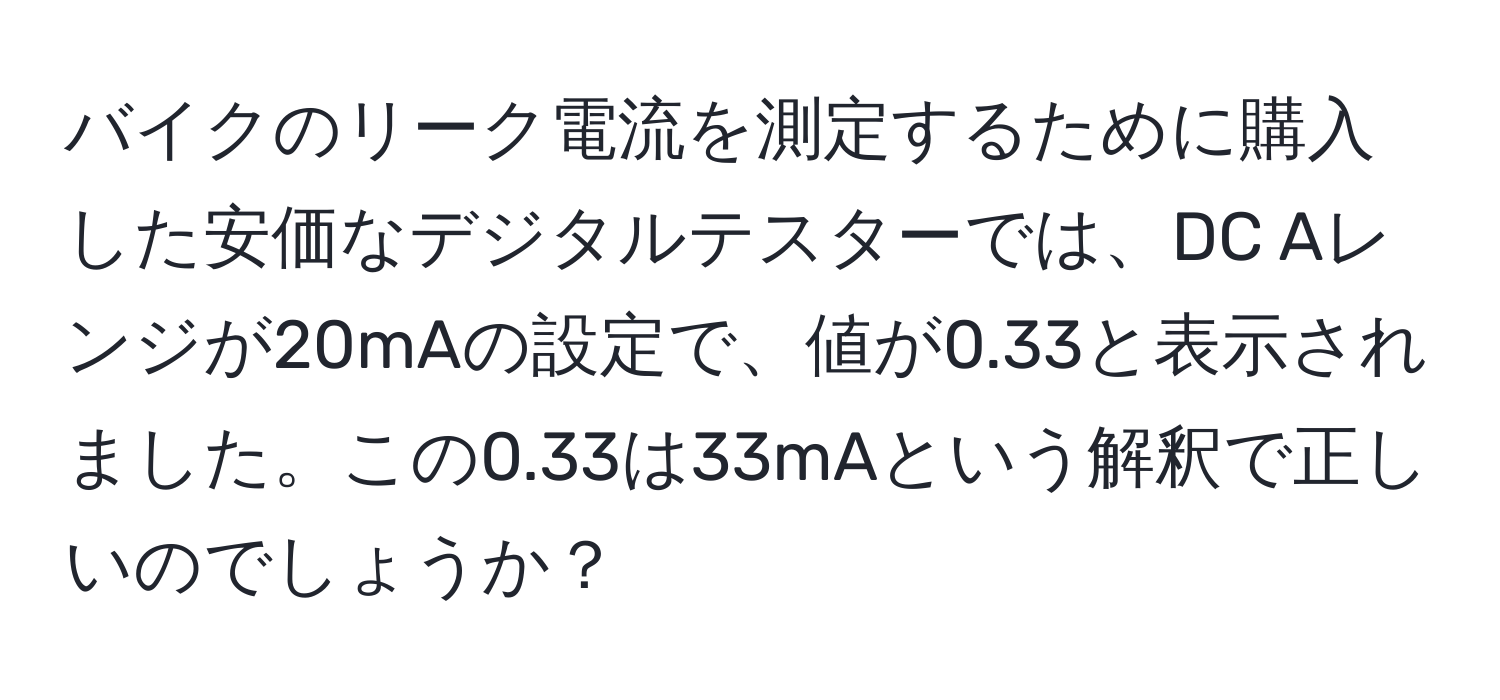 バイクのリーク電流を測定するために購入した安価なデジタルテスターでは、DC Aレンジが20mAの設定で、値が0.33と表示されました。この0.33は33mAという解釈で正しいのでしょうか？