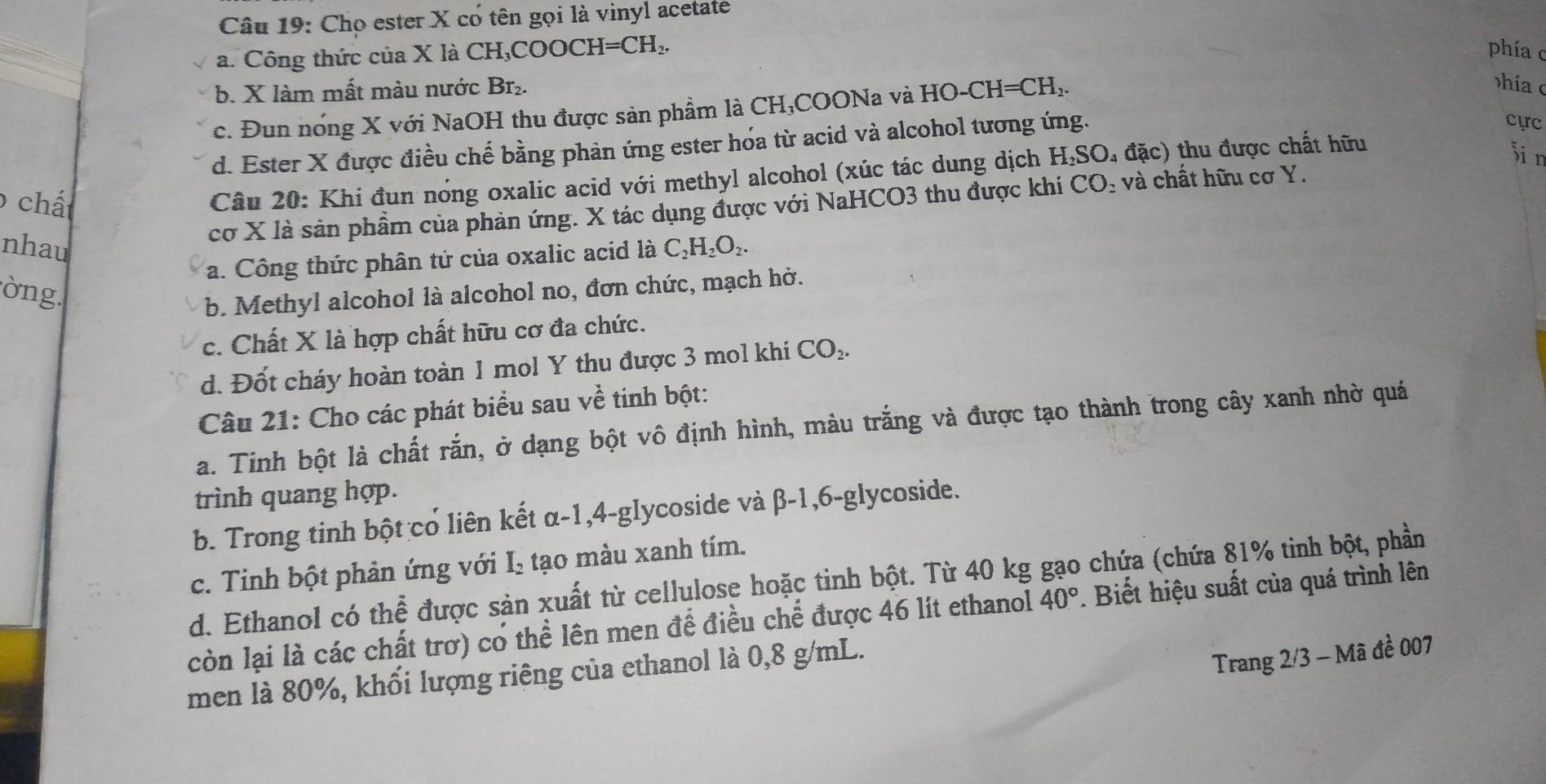 Chọ ester X có tên gọi là vinyl acetate
a. Công thức của X là CH₃COOCH=CH₂, phía c
b. X làm mất màu nước Br₂.
c. Đun nóng X với NaOH thu được sản phẩm là CH;COONa và HO-CH=CH_2.
hía
d. Ester X được điều chế bằng phản ứng ester hóa từ acid và alcohol tương ứng.
cực
6 chất
Câu 20: Khi đun nóng oxalic acid với methyl alcohol (xúc tác dung dịch H₂SO₄ đặc) thu được chất hữu
Sin
cơ X là sản phẩm của phản ứng. X tác dụng được với NaHCO3 thu được khi CO_2 và chất hữu cơ Y.
nhau C_2H_2O_2.
a. Công thức phân tử của oxalic acid là
òng.
b. Methyl alcohol là alcohol no, đơn chức, mạch hở.
c. Chất X là hợp chất hữu cơ đa chức.
d. Đốt cháy hoàn toàn 1 mol Y thu được 3 mol khí CO_2.
Câu 21: Cho các phát biểu sau về tinh bột:
a. Tinh bột là chất rắn, ở dạng bột vô định hình, màu trắng và được tạo thành trong cây xanh nhờ quá
trình quang hợp.
b. Trong tinh bột cổ liên kết α-1,4-glycoside và β-1,6-glycoside.
c. Tinh bột phân ứng với I_2 tạo màu xanh tím.
d. Ethanol có thể được sản xuất từ cellulose hoặc tinh bột. Từ 40 kg gạo chứa (chứa 81% tinh bột, phần
còn lại là các chất trơ) có thể lên men để điều chế được 46 lít ethanol 40°. Biết hiệu suất của quá trình lên
men là 80%, khối lượng riêng của ethanol là 0,8 g/mL.
Trang 2/3 - Mã đề 007