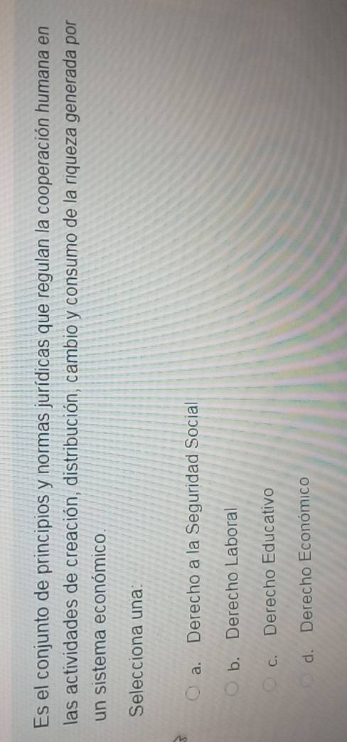 Es el conjunto de principios y normas jurídicas que regulan la cooperación humana en
las actividades de creación, distribución, cambio y consumo de la riqueza generada por
un sistema económico.
Selecciona una:
a. Derecho a la Seguridad Social
b. Derecho Laboral
c. Derecho Educativo
d. Derecho Económico