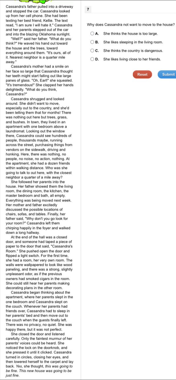 Cassandra's father pulled into a driveway
and stopped the car. Cassandra looked 7
up from her cell phone. She had been
texting her best friend, Kellie. The text
read, "I am sure I will hate it." Cassandra Why does Cassandra not want to move to the house?
and her parents stepped out of the car
and into the blazing Oklahoma sunlight. A. She thinks the house is too large.
"Well?" said her father. "What do you
think?" He waved his hand out toward B. She likes sleeping in the living room.
the house and the trees, toward
everything around them. "It's ours, all of C. She thinks the country is dangerous.
it. Nearest neighbor is a quarter mile
away." D. She likes living close to her friends.
Cassandra's mother had a smile on
her face so large that Cassandra thought
her teeth might start falling out like large Reset Submit
panes of glass. "Oh, Earl!" she squealed.
"It's tremendous!" She clapped her hands
delightedly. "What do you think,
Cassandra?"
Cassandra shrugged and looked
around. She didn't want to move,
especially out to the country, and she'd
been telling them that for months! There
was nothing out here but trees, grass,
and bushes. In town, they lived in an
apartment with one bedroom above a
laundromat. Looking out the window
there, Cassandra could see hundreds of
people, thousands maybe, running
across the street, purchasing things from
vendors on the sidewalk, driving and
honking. Here, there was nothing, no
people, no noise, no action, nothing. At
the apartment, she had a dozen friends
within walking distance. Who was she
going to talk to out here, with the closest
neighbor a quarter of a mile away?
She followed her parents into the
house. Her father showed them the living
room, the dining room, the kitchen, the
master bedroom and bath, all empty.
Everything was being moved next week.
Her mother and father excitedly
discussed the possible locations of
chairs, sofas, and tables. Finally, her
father said, "Why don't you go look for
your room?" Cassandra left them
chirping happily in the foyer and walked
down a long hallway.
At the end of the hall was a closed
door, and someone had taped a piece of
paper to the door that said, "Cassandra's
Room." She pushed open the door and
flipped a light switch. For the first time,
she had a room, her very own room. The
walls were wallpapered to look like wood 
paneling, and there was a strong, slightly
unpleasant odor, as if the previous
owners had smoked cigars in the room.
She could still hear her parents making
decorating plans in the other room.
Cassandra began thinking about the
apartment, where her parents slept in the
one bedroom and Cassandra slept on
the couch. Whenever her parents had
friends over, Cassandra had to sleep in
her parents' bed and then move out to
the couch when the guests finally left.
There was no privacy, no quiet. She was
happy there, but it was not perfect.
She closed the door and listened
carefully. Only the faintest murmur of her
parents' voices could be heard. She
noticed the lock on the doorknob, and
she pressed it until it clicked. Cassandra
turned in circles, closing her eyes, and
then lowered herself to the carpet and lay 
back. Yes, she thought, this was going to
be fine. This new house was going to be
just fine.