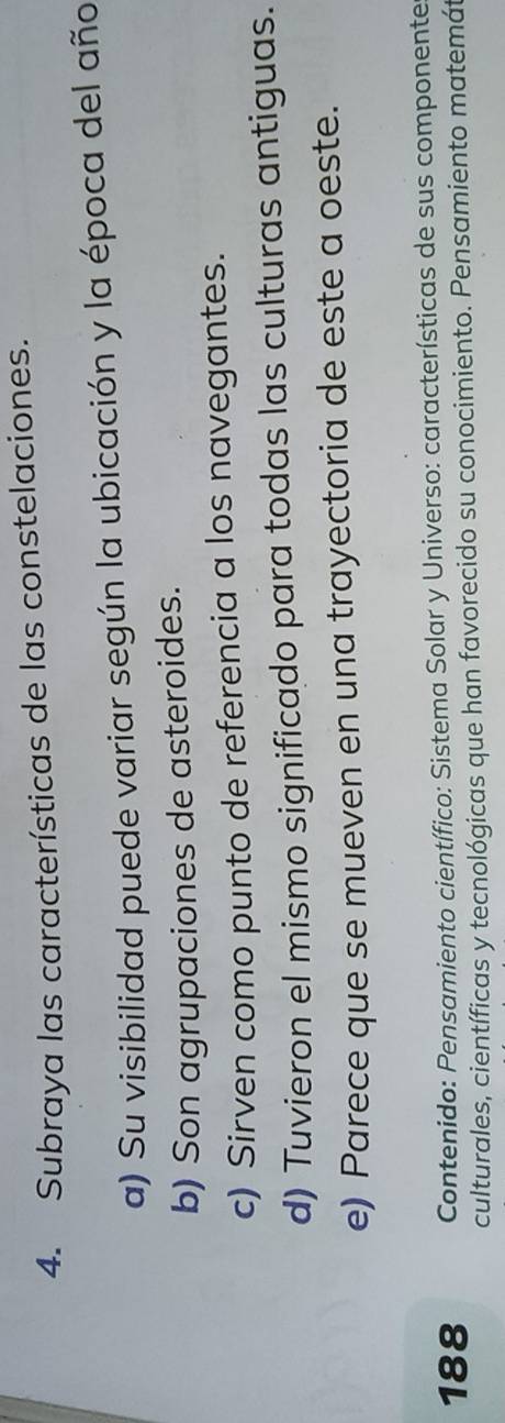 Subraya las características de las constelaciones.
a) Su visibilidad puede variar según la ubicación y la época del año
b) Son agrupaciones de asteroides.
c) Sirven como punto de referencia a los navegantes.
d) Tuvieron el mismo significado para todas las culturas antiguas.
e) Parece que se mueven en una trayectoria de este a oeste.
188 Contenido: Pensamiento científico: Sistema Solar y Universo: características de sus componente
culturales, científicas y tecnológicas que han favorecido su conocimiento. Pensamiento matemát