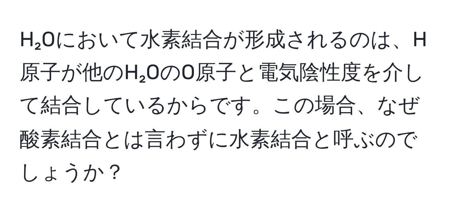 H₂Oにおいて水素結合が形成されるのは、H原子が他のH₂OのO原子と電気陰性度を介して結合しているからです。この場合、なぜ酸素結合とは言わずに水素結合と呼ぶのでしょうか？