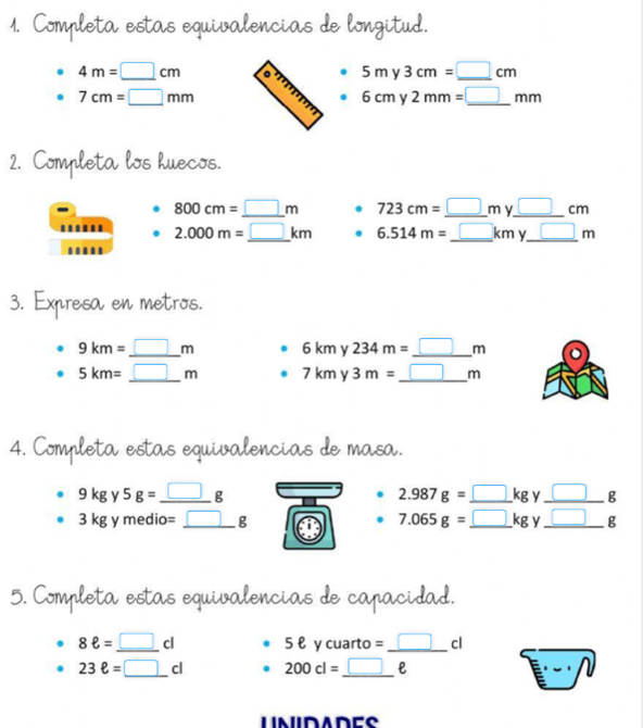 Completa estas equivalencias de longitud.
4m=□ cm 。 5my3cm=_ □ cm
7cm=□ mm
6cmy2mm=_ □ mm
2. Completa los huecos.
800cm=_ □ m. 723cm=_ □ my_ □ cm
2.000m=_ □ km _ . 6.514m=_ □ kmy_ □ m _ 
3. Expresa en metros.
9km=_ □ m 6kmy234m=_ □ m _
5km=_ □ m _ 7kmy3m= _ □ m
4. Completa estas equivalencias de masa.
9kgy5g=_ □ g - 2.987g=_ □ kg y _ _ □ g
_ 3kgymedio=_ □ g
7.065g=_ □ kg v _ □^^ E 
5. Completa estas equivalencias de capacidad.
8ell =_ □ cl 5ell y cuarto =_ □ cl
23ell =□ cl 200cl=_ □ ell
O frac 1-1