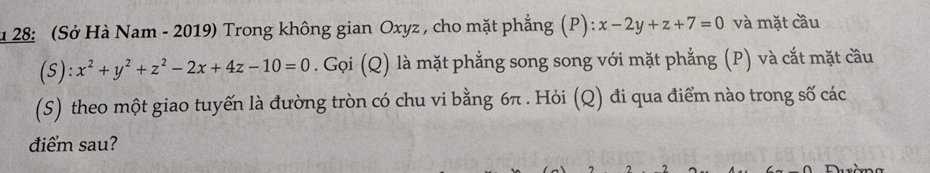 128: (Sở Hà Nam - 2019) Trong không gian Oxyz , cho mặt phẳng (P): x-2y+z+7=0 và mặt cầu
(S):x^2+y^2+z^2-2x+4z-10=0. Gọi (Q) là mặt phẳng song song với mặt phẳng (P) và cắt mặt cầu
(S) theo một giao tuyến là đường tròn có chu vi bằng 6π. Hỏi (Q) đi qua điểm nào trong số các
điểm sau?