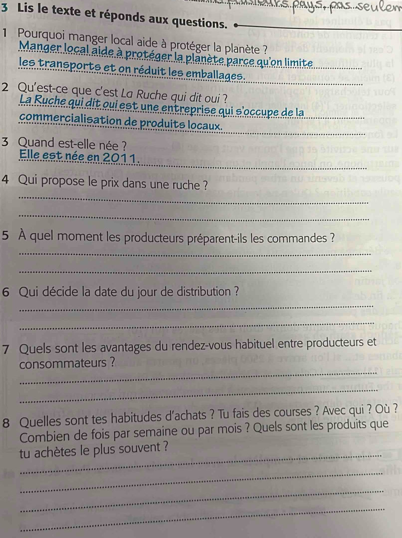 Lis le texte et réponds aux questions. 
1 Pourquoi manger local aide à protéger la planète ? 
Manger local aide à protéger la planète parce qu'on limite 
les transports et on réduit les emballages. 
2 Qu'est-ce que c'est La Ruche qui dit oui ? 
La Ruche qui dit qui est une entreprise qui s'occupe de la 
commercialisation de produits locaux. 
3 Quand est-elle née ? 
_ 
Elle est née en 2011. 
_ 
4 Qui propose le prix dans une ruche ? 
_ 
5 À quel moment les producteurs préparent-ils les commandes ? 
_ 
_ 
6 Qui décide la date du jour de distribution ? 
_ 
_ 
7 Quels sont les avantages du rendez-vous habituel entre producteurs et 
_ 
consommateurs ? 
_ 
8 Quelles sont tes habitudes d'achats ? Tu fais des courses ? Avec qui ? Où ? 
Combien de fois par semaine ou par mois ? Quels sont les produits que 
_ 
tu achètes le plus souvent ? 
_ 
_ 
_