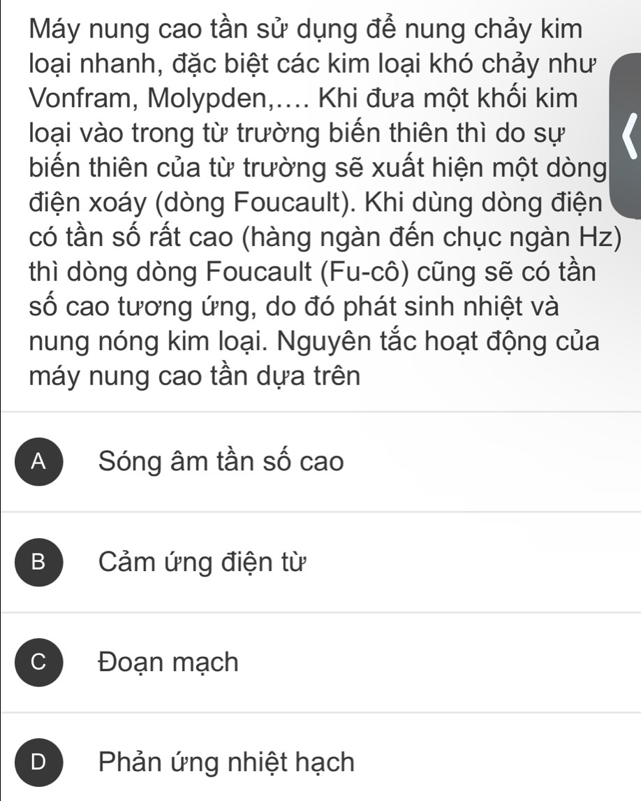 Máy nung cao tần sử dụng để nung chảy kim
loại nhanh, đặc biệt các kim loại khó chảy như
Vonfram, Molypden,.... Khi đưa một khối kim
loại vào trong từ trường biến thiên thì do sự
biến thiên của từ trường sẽ xuất hiện một dòng
điện xoáy (dòng Foucault). Khi dùng dòng điện
có tần số rất cao (hàng ngàn đến chục ngàn Hz)
thì dòng dòng Foucault (Fu-cô) cũng sẽ có tần
số cao tương ứng, do đó phát sinh nhiệt và
nung nóng kim loại. Nguyên tắc hoạt động của
máy nung cao tần dựa trên
A Sóng âm tần số cao
B Cảm ứng điện từ
C Đoạn mạch
D Phản ứng nhiệt hạch