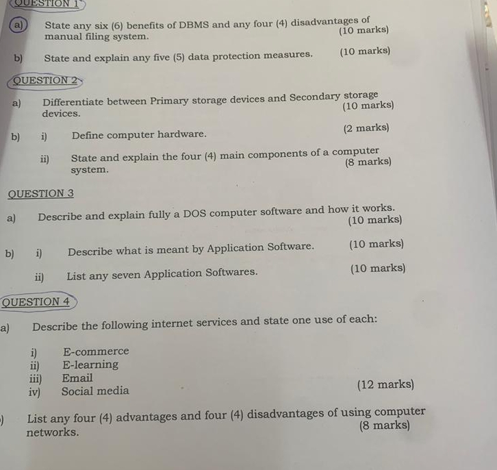 State any six (6) benefits of DBMS and any four (4) disadvantages of 
manual filing system. (10 marks) 
b) State and explain any five (5) data protection measures. (10 marks) 
QUESTION 2 
a) Differentiate between Primary storage devices and Secondary storage 
devices. 
(10 marks) 
b) i) Define computer hardware. (2 marks) 
ii) State and explain the four (4) main components of a computer 
system. (8 marks) 
QUESTION 3 
a) Describe and explain fully a DOS computer software and how it works. 
(10 marks) 
b) i) Describe what is meant by Application Software. (10 marks) 
ii) List any seven Application Softwares. (10 marks) 
QUESTION 4 
a) Describe the following internet services and state one use of each: 
i) E-commerce 
ii) E-learning 
iii) Email 
iv) Social media (12 marks) 
List any four (4) advantages and four (4) disadvantages of using computer 
networks. (8 marks)