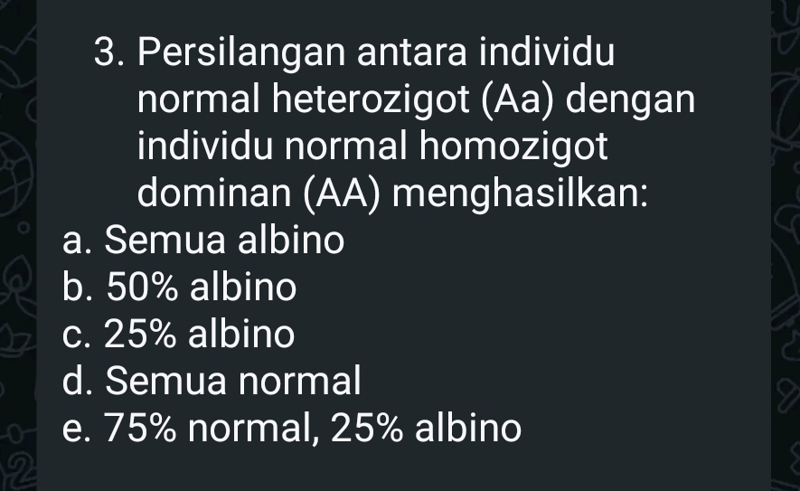 Persilangan antara individu
normal heterozigot (Aa) dengan
individu normal homozigot
dominan (AA) menghasilkan:
a. Semua albino
b. 50% albino
c. 25% albino
d. Semua normal
0 e. 75% normal, 25% albino
2