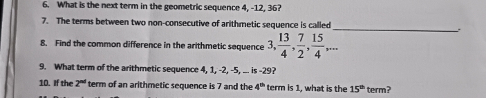 What is the next term in the geometric sequence 4, -12, 36? 
7. The terms between two non-consecutive of arithmetic sequence is called _. 
8. Find the common difference in the arithmetic sequence 3,  13/4 ,  7/2 ,  15/4 ,... 
9. What term of the arithmetic sequence 4, 1, -2, -5, ... is -29? 
10. If the 2^(nd) term of an arithmetic sequence is 7 and the 4^(th) term is 1, what is the 15^(th) term?