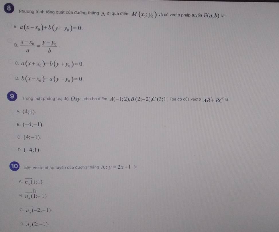 Phương trình tổng quát của đường thắng △ di qua điểm M(x_0;y_0) và có vectơ pháp tuyến vector n(a;b) là:
A. a(x-x_0)+b(y-y_0)=0
B. frac x-x_0a=frac y-y_0b
C. a(x+x_0)+b(y+y_0)=0.
D. b(x-x_0)-a(y-y_0)=0. 
9 Trong mặt phẳng toạ độ Oxy , cho ba điểm A(-1;2), B(2;-2), C(3;1) Toạ độ của vecto overline AB+overline BC là:
A. (4;1)
B. (-4;-1)
C. (4;-1).
D. (-4;1). 
10 Một vectơ pháp tuyến của đường thắng △ :y=2x+1 là:
A. overline n_s(1;1)
_
B. n_1(1;-1)
C. overline n_1(-2:-1)
D. overline n_1(2;-1)