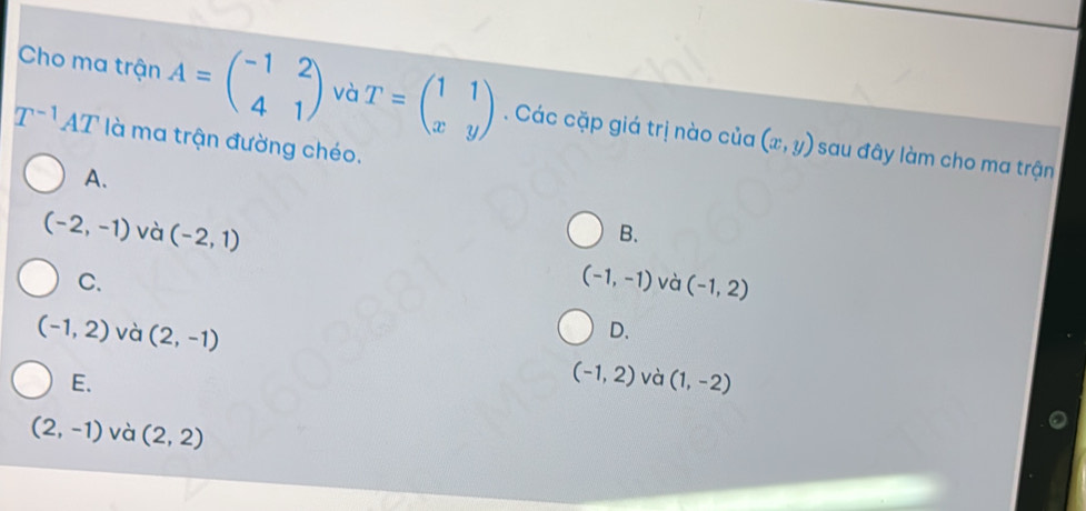 Cho ma trận A=beginpmatrix -1&2 4&1endpmatrix và T=beginpmatrix 1&1 x&yendpmatrix. Các cặp giá trị nào của (x,y)
T^(-1)AT là ma trận đường chéo.
sau đây làm cho ma trận
A.
B.
(-2,-1) và (-2,1) (-1,-1) và (-1,2)
C.
(-1,2) và (2,-1)
D.
E.
(-1,2) và (1,-2)
(2,-1) và (2,2)