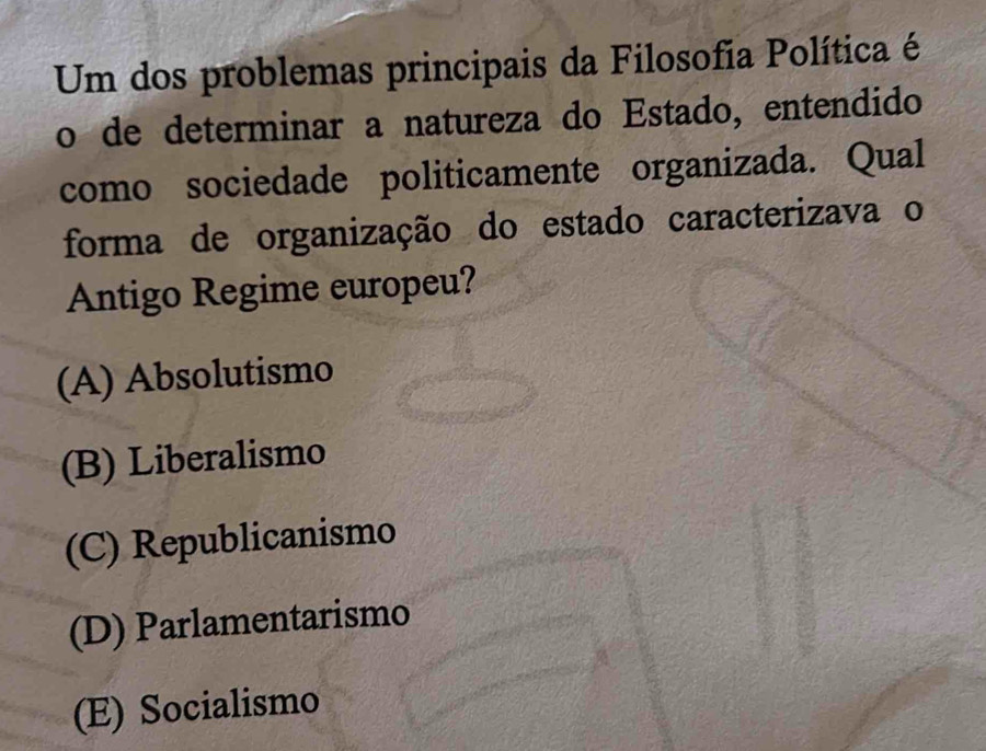 Um dos problemas principais da Filosofia Política é
o de determinar a natureza do Estado, entendido
como sociedade politicamente organizada. Qual
forma de organização do estado caracterizava o
Antigo Regime europeu?
(A) Absolutismo
(B) Liberalismo
(C) Republicanismo
(D) Parlamentarismo
(E) Socialismo