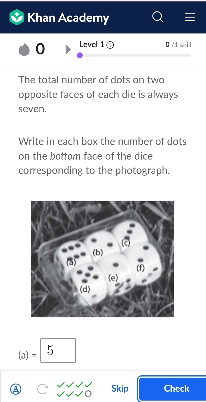 Khan Academy 
0 
Level 1 ⓘ 0 /1 skill 
The total number of dots on two 
opposite faces of each die is always 
seven. 
Write in each box the number of dots 
on the bottom face of the dice 
corresponding to the photograph. 
(a)= 5 
Skip Check