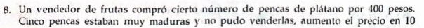 Un vendedor de frutas compró cierto número de pencas de plátano por 400 pesos. 
Cinco pencas estaban muy maduras y no pudo venderlas, aumento el precio en 10