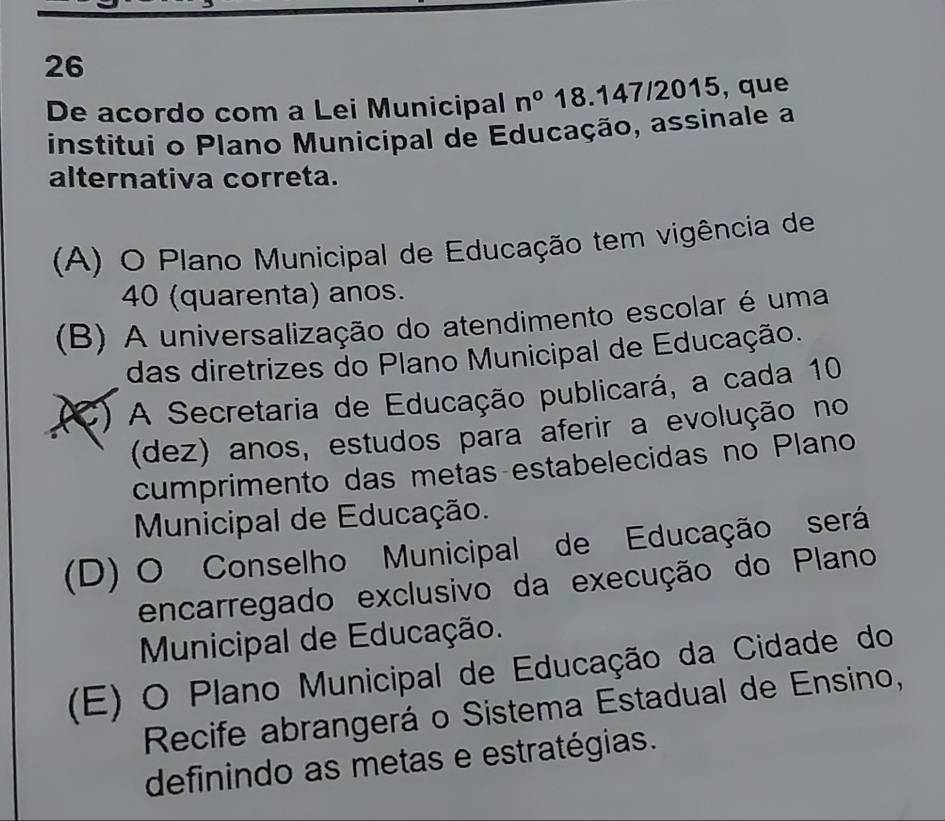 De acordo com a Lei Municipal n° 18.147/2015, que
institui o Plano Municipal de Educação, assinale a
alternativa correta.
(A) O Plano Municipal de Educação tem vigência de
40 (quarenta) anos.
(B) A universalização do atendimento escolar é uma
das diretrizes do Plano Municipal de Educação.
(C) A Secretaria de Educação publicará, a cada 10
(dez) anos, estudos para aferir a evolução no
cumprimento das metas-estabelecidas no Plano
Municipal de Educação.
(D) O Conselho Municipal de Educação será
encarregado exclusivo da execução do Plano
Municipal de Educação.
(E) O Plano Municipal de Educação da Cidade do
Recife abrangerá o Sistema Estadual de Ensino,
definindo as metas e estratégias.