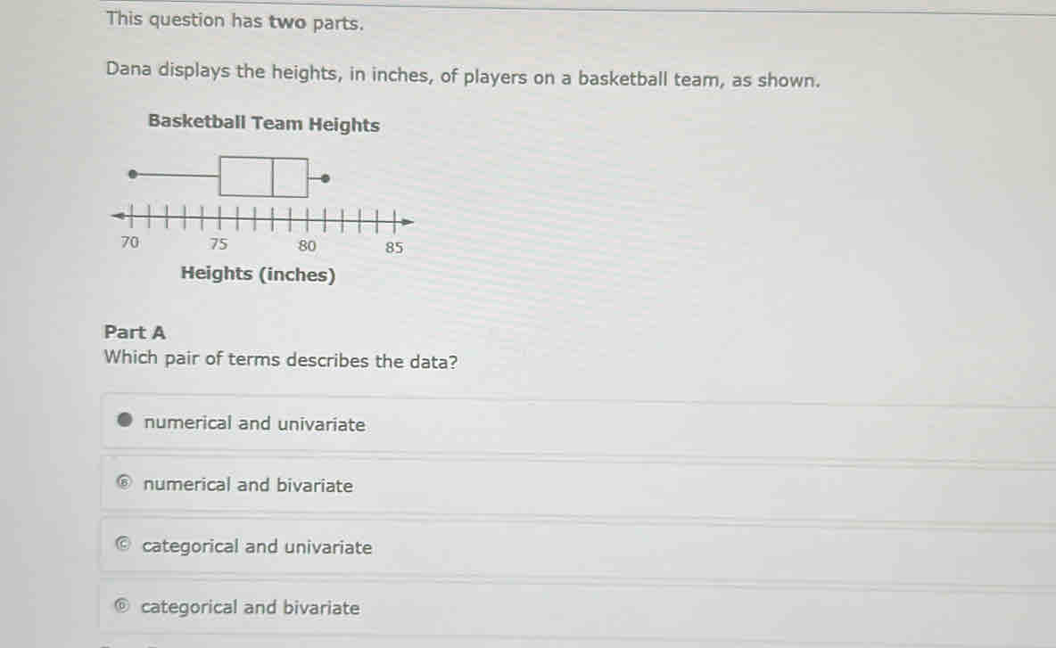 This question has two parts.
Dana displays the heights, in inches, of players on a basketball team, as shown.
Basketball Team Heights
Heights (inches)
Part A
Which pair of terms describes the data?
numerical and univariate
numerical and bivariate
categorical and univariate
categorical and bivariate