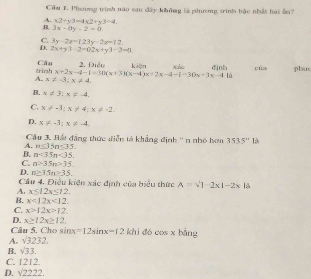 Phương trình nào sau đây không là phương trình bậc nhất hai ấn?
A. x2+y3=4* 2+y3=4.
B. 3x-0y-2=0.
C. 3y-2z=123y-2z=12.
D. 2x+y3-2=02x+y3-2=0. 
Câu 2. Diều kiện
trình x+2x-4-1=30(x+3)(x-4)x+2x-4-1=30x+3x-4 xác đjnh của phưc
A. x!= -3; x!= 4. 
là
B. x!= 3; x!= -4.
C. x!= -3; x!= 4; x!= -2.
D. x!= -3; x!= -4. 
Câu 3. Bất đẳng thức diễn tả khẳng định “ n nhỏ hơn 3535^, là
A. n≤ 35n≤ 35.
B. n<35n<35.
C. n>35n>35.
D. n≥ 35n≥ 35. 
Câu 4. Điều kiện xác định của biểu thức A=surd 1-2x1-2x là
A. x≤ 12x≤ 12.
B. x<12x<12.
C. x>12x>12.
D. x≥ 12x≥ 12. 
Câu 5. Cho sin x=12sin x=12 khi dó cos x bǎng
A. sqrt(3232).
B. surd 33.
C. 1212.
D. sqrt(2222.)