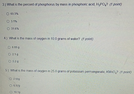 3.) What is the percent of phosphorus by mass in phosphoric acid, H_3PO_4 ? (1 point)
65.3%
3.1%
31.6%
4.) What is the mass of oxygen in 10.0 grams of water? (1 point)
8 89 g
2.1g
5.2 g
5.) What is the mass of oxygen in 25.0 grams of potassium permanganate, KMnO_4 ? (1 point)
2.53g
6.17g
10.1g