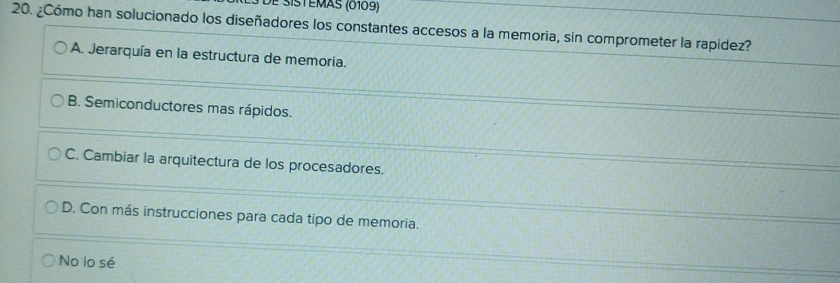 dé sistémas (0109)
20. ¿Cómo han solucionado los diseñadores los constantes accesos a la memoria, sin comprometer la rapidez?
A. Jerarquía en la estructura de memoria.
B. Semiconductores mas rápidos.
C. Cambiar la arquitectura de los procesadores.
D. Con más instrucciones para cada tipo de memoria.
No lo sé